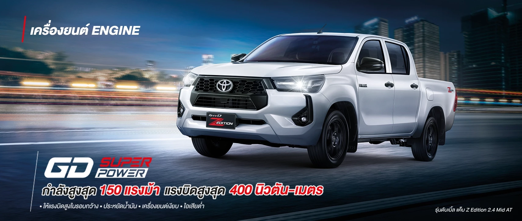 Hilux Revo Z Edition: GD SUPER POWER
กำลังสูงสุด 150 แรงม้า แรงบิดสูงสุด 400 นิวตัน-เมตร
• ให้แรงบิดสูงในรอบกว้าง • ประหยัดน้ำมัน • เครื่องยนต์เงียบ • ไอเสียต่ำ