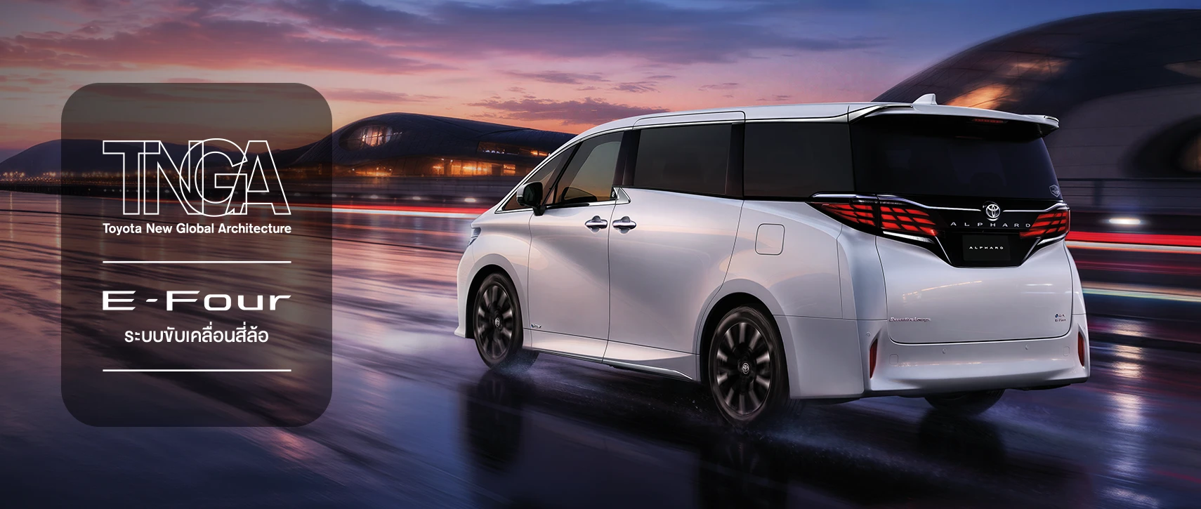 Alphard: เทคโนโลยี E-Four ใหม่ ระบบขับเคลื่อนแบบ 4 ล้อ (AWD) ที่ให้การควบคุมสมบูรณ์แบบ เพิ่มความปลอดภัย พร้อม TNGA ที่ออกแบบเพื่อเพิ่มประสิทธิภาพในการทรงตัว และเกาะถนนได้อย่างดีเยี่ยม